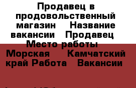 Продавец в продовольственный магазин. › Название вакансии ­ Продавец › Место работы ­ Морская 5 - Камчатский край Работа » Вакансии   